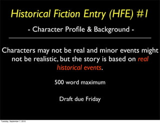 Historical Fiction Entry (HFE) #1
                             - Character Proﬁle & Background -

Characters may not be real and minor events might
  not be realistic, but the story is based on real
                  historical events.
                                     500 word maximum

                                      Draft due Friday


Tuesday, September 7, 2010
 