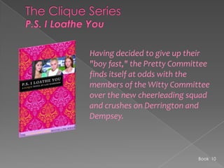 The Clique SeriesP.S. I Loathe YouHaving decided to give up their "boy fast," the Pretty Committee finds itself at odds with the members of the Witty Committee over the new cheerleading squad and crushes on Derrington and Dempsey. Book  10