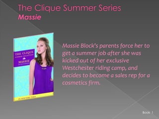 The Clique Summer SeriesMassieMassie Block's parents force her to get a summer job after she was kicked out of her exclusive Westchester riding camp, and decides to become a sales rep for a cosmetics firm. Book  1