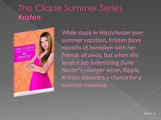 The Clique Summer SeriesKristenWhile stuck in Westchester over summer vacation, Kristen faces months of boredom with her friends all away, but when she lands a job babysitting Dune Baxter's younger sister, Ripple, Kristen discovers a chance for a summer romance.Book  4