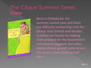The Clique Summer SeriesClaireBack in Orlando for the summer, twelve-year-old Claire has difficulty connecting with her former best friends and decides to prove her loyalty by helping them prepare for the Kissimmee's teen beauty pageant, but when Massie shows up with aims to win the crown, Claire finds herself torn.Book  5