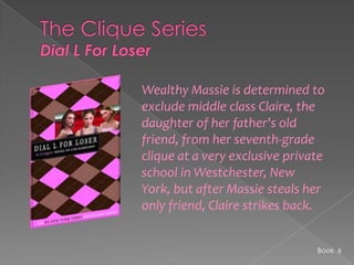 The Clique SeriesDial L For LoserWealthy Massie is determined to exclude middle class Claire, the daughter of her father's old friend, from her seventh-grade clique at a very exclusive private school in Westchester, New York, but after Massie steals her only friend, Claire strikes back. Book  6