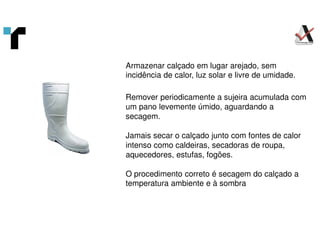 Armazenar calçado em lugar arejado, sem
incidência de calor, luz solar e livre de umidade.
Remover periodicamente a sujeira acumulada com
um pano levemente úmido, aguardando a
secagem.
Jamais secar o calçado junto com fontes de calor
intenso como caldeiras, secadoras de roupa,
aquecedores, estufas, fogões.
O procedimento correto é secagem do calçado a
temperatura ambiente e à sombra
 
