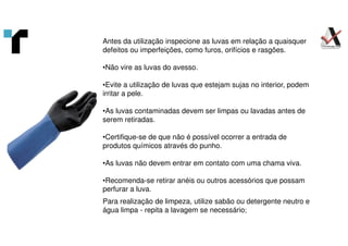 Antes da utilização inspecione as luvas em relação a quaisquer
defeitos ou imperfeições, como furos, orifícios e rasgões.
•Não vire as luvas do avesso.
•Evite a utilização de luvas que estejam sujas no interior, podem
irritar a pele.
•As luvas contaminadas devem ser limpas ou lavadas antes de
serem retiradas.
•Certifique-se de que não é possível ocorrer a entrada de
produtos químicos através do punho.
•As luvas não devem entrar em contato com uma chama viva.
•Recomenda-se retirar anéis ou outros acessórios que possam
perfurar a luva.
Para realização de limpeza, utilize sabão ou detergente neutro e
água limpa - repita a lavagem se necessário;
 