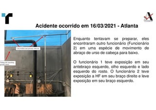 Acidente ocorrido em 16/03/2021 - Atlanta
Line broken and pressure relieved
Tubing fell, knocking
powder down
Enquanto tentavam se preparar, eles
encontraram outro funcionário (Funcionário
2) em uma espécie de movimento de
abraço de urso de cabeça para baixo.
O funcionário 1 teve exposição em seu
antebraço esquerdo, olho esquerdo e lado
esquerdo do rosto. O funcionário 2 teve
exposição a HF em seu braço direito e leve
exposição em seu braço esquerdo.
 