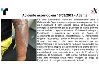 Os dois funcionários correram imediatamente para o
Gabinete de Segurança e começaram a enxaguar os olhos
do Funcionário 1 com solução salina. O funcionário 2
começou a administrar gel de gluconato de cálcio primeiro
ao funcionário 1, depois a si mesmo. Foi determinado que o
Funcionário 1 precisava ser levado ao Centro de
Atendimento de Urgência imediatamente. O Atendimento
Urgente recomendou enviar o Funcionário 1 ao Pronto-
Socorro para que o olho fosse inspecionado por um
Oftalmologista e as queimaduras no braço examinadas por
outros médicos. Depois de algum tempo no pronto-socorro,
eles transferiram o funcionário 1 para uma unidade de
especialização em queimaduras a cerca de 2 milhas de
distância. O funcionário 1 está sendo mantido durante a
noite para monitorar sinais vitais. Imagens do braço do
Funcionário 1 com gluconato de cálcio aplicado.
Acidente ocorrido em 16/03/2021 - Atlanta
 