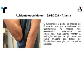 O funcionário 2 pediu ao médico do
Pronto-Socorro que examinasse as
queimaduras. O médico não
recomendou tratamento de
emergência, mas apenas manter a
aplicação do gel de gluconato de
cálcio. Imagens dos braços do
Funcionário 2 com gluconato de cálcio
aplicado.
Acidente ocorrido em 16/03/2021 - Atlanta
 