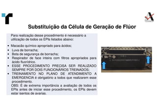 Substituição da Célula de Geração de Flúor
Para realização desse procedimento é necessário a
utilização de todos os EPIs listados abaixo:
• Macacão químico apropriado para ácidos;
• Luva de borracha;
• Bota de segurança de borracha;
• Respirador de face inteira com filtros apropriados para
ácido fluorídrico.
• ESSE PROCEDIMENTO PRECISA SER REALIZADO
SEMPRE POR DOIS FUNCIONÁRIOS TREINADOS;
• TREINAMENTO NO PLANO DE ATENDIMENTO A
EMERGENCIA é obrigatório a todos que realizarem esse
procedimento.
OBS: É de extrema importância a avaliação de todos os
EPIs antes de iniciar esse procedimento, os EPIs devem
estar isentos de avarias.
 