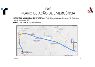 01/09/2021 31
•HOSPITAL MUNICIPAL DE ITUPEVA – End.: Praça São Venâncio, n.º 2, Bairro da
Lagoa, Itupeva – SP.
TEMPO DE TRAJETO: 19 minutos.
PAE
PLANO DE AÇÃO DE EMERGÊNCIA
 