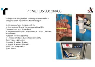 Os dispositivos para primeiros socorros para atendimento a
emergências com HF, conforme descrito a seguir:
a) dois pares de luvas cirúrgicas estéreis;
b) cinco ampolas 10 cc de gluconato de cálcio a 10%;
c) duas seringas 10 cc descartáveis;
d) um pote contendo pasta de gluconato de cálcio a 2,5% (base
de vaselina ou
nujol) com xilocaína (opcional);
e) 1 litro de solução de gluconato de cálcio a 1%;
f) um rolo de esparadrapo;
g) um rolo de atadura de gaze;
h) um rolo de atadura de crepe;
i) uma caixa de algodão; e
j) uma tesoura.
PRIMEIROS SOCORROS
PRIMEIROS SOCORROS
PRIMEIROS SOCORROS
PRIMEIROS SOCORROS
 