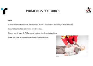 Geral
Quanto mais rápido se iniciar o tratamento, maior é a chance de recuperação do acidentado.
Afastar-se do local do vazamento com brevidade.
Calçar o par de luvas de PVC antes de iniciar o atendimento da vítima.
Rasgar ou retirar as roupas contaminadas imediatamente.
PRIMEIROS SOCORROS
PRIMEIROS SOCORROS
PRIMEIROS SOCORROS
PRIMEIROS SOCORROS
 