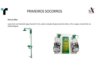 Para os olhos
Lavar bem com bastante água durante 5 min; aplicar solução de gluconato de cálcio a 1%; a seguir, encaminhar ao
oftalmologista.
PRIMEIROS SOCORROS
PRIMEIROS SOCORROS
PRIMEIROS SOCORROS
PRIMEIROS SOCORROS
 