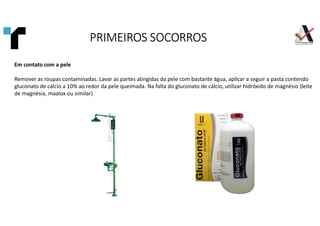 Em contato com a pele
Remover as roupas contaminadas. Lavar as partes atingidas da pele com bastante água, aplicar a seguir a pasta contendo
gluconato de cálcio a 10% ao redor da pele queimada. Na falta do gluconato de cálcio, utilizar hidróxido de magnésio (leite
de magnésia, maalox ou similar)
PRIMEIROS SOCORROS
PRIMEIROS SOCORROS
PRIMEIROS SOCORROS
PRIMEIROS SOCORROS
 