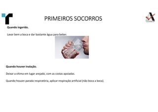 Quando ingerido.
Lavar bem a boca e dar bastante água para beber.
Quando houver inalação.
Deixar a vítima em lugar arejado, com as costas apoiadas.
Quando houver parada respiratória, aplicar respiração artificial (não boca a boca).
PRIMEIROS SOCORROS
PRIMEIROS SOCORROS
PRIMEIROS SOCORROS
PRIMEIROS SOCORROS
 