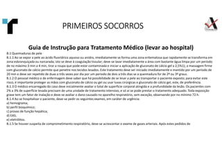 Guia de Instrução para Tratamento Médico (levar ao hospital)
B.1 Queimaduras de pele
B.1.1 Ao se expor a pele ao ácido fluorídrico aquoso ou anidro, imediatamente se forma uma zona eritematosa que rapidamente se transforma em
zona esbranquiçada ou narcarada; isto se deve à coagulação tissular; deve-se lavar imediatamente a área com bastante água limpa por um período
de no máximo 3 min a 4 min, tirar a roupa que pode estar contaminada e iniciar a aplicação de gluconato de cálcio gel a 2,5%1); a massagem firme
com gluconato de cálcio permite que penetre nos tecidos lesados. Este tratamento deve ser iniciado imediatamente e mantido por um período de
20 min e deve ser repetido de duas a três vezes por dia por um período de dois a três dias se a queimadura for de 2º ou 3º graus.
B.1.2 O pessoal médico e de enfermagem deve saber que há possibilidade de se lesar a pele ao transportar o paciente exposto; para evitar este
risco, é importante proteger as mãos com gluconato de cálcio ou gel ou usar luvas cirúrgicas e gluconato de cálcio gel, este, de preferência.
B.1.3 O médico encarregado do caso deve inicialmente avaliar o total de superfície corporal atingida e a profundidade da lesão. Os pacientes com
2% a 3% de superfície lesada precisam de uma unidade de tratamento intensivo, e só aí se pode prestar o tratamento adequado. Toda exposição
grave tem um fator de inalação e deve-se avaliar o dano causado no aparelho respiratório, sem exceção, observando por no mínimo 72 h.
B.1.4 Ao se hospitalizar o paciente, deve-se pedir os seguintes exames, em caráter de urgência:
a) hemograma;
b) perfil bioquímico;
c) provas de função hepática;
d) EAS;
e) eletrólitos.
B.1.5 Se houver suspeita de comprometimento respiratório, deve-se acrescentar o exame de gases arteriais. Após estes pedidos de
PRIMEIROS SOCORROS
PRIMEIROS SOCORROS
PRIMEIROS SOCORROS
PRIMEIROS SOCORROS
 