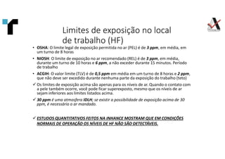 Limites de exposição no local
de trabalho (HF)
• OSHA: O limite legal de exposição permitida no ar (PEL) é de 3 ppm, em média, em
um turno de 8 horas
• NIOSH: O limite de exposição no ar recomendado (REL) é de 3 ppm, em média,
durante um turno de 10 horas e 6 ppm, a não exceder durante 15 minutos. Período
de trabalho
• ACGIH: O valor limite (TLV) é de 0,5 ppm em média em um turno de 8 horas e 2 ppm,
que não deve ser excedido durante nenhuma parte da exposição do trabalho (teto)
 Os limites de exposição acima são apenas para os níveis de ar. Quando o contato com
a pele também ocorre, você pode ficar superexposto, mesmo que os níveis de ar
sejam inferiores aos limites listados acima.
 30 ppm é uma atmosfera IDLH; se existir a possibilidade de exposição acima de 30
ppm, é necessário o ar mandado.
 ESTUDOS QUANTITATIVOS FEITOS NA INHANCE MOSTRAM QUE EM CONDIÇÕES
NORMAIS DE OPERAÇÃO OS NÍVEIS DE HF NÃO SÃO DETECTÁVEIS.
 