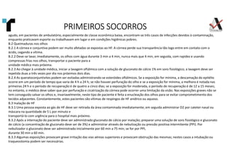 agudo, em pacientes de ambulatório, especialmente de classe econômica baixa, encontram-se três casos de infecções devidos à contaminação,
enquanto praticavam esporte ou trabalhavam em lugar e em condições higiênicas pobres.
B.2 Queimaduras nos olhos
B.2.1 A córnea e conjuntiva podem ser muito afetadas se expostas ao HF. A córnea perde sua transparência tão logo entre em contato com o
ácido, cegando a vítima.
B.2.2 Deve-se lavar, imediatamente, os olhos com água durante 3 min a 4 min, nunca mais que 4 min, em seguida, com rapidez e usando
compressas frias nos olhos, transportar o paciente para a
unidade médica mais próxima.
B.2.3 Ao chegar à unidade médica, iniciar a lavagem oftálmica com a solução de gluconato de cálcio 1% em soro fisiológico; a lavagem deve ser
repetida duas a três vezes por dia nos próximos dois dias.
B.2.4 As queratoconjuntivites podem ser evitadas administrando-se esteróides oftálmicos. Se a exposição for mínima, a descamação do epitélio
ocorre em um período de tempo que varia de 4 h a 24 h; se não houver perfuração do olho e se a exposição for mínima, a melhora é notada nas
primeiras 24 h e o período de recuperação é de quatro a cinco dias; se a exposição for moderada, o período de recuperação é de 12 a 15 meses;
no entanto, o médico deve saber que por perfuração e cicatrização da córnea pode ocorrer uma limitação da visão. Nas exposições graves não se
tem conseguido salvar os olhos e, invariavelmente, neste tipo de paciente é feita a enucleação dos olhos para se evitar comprometimento dos
tecidos adjacentes. Constantemente, estes pacientes são vítimas de respingos de HF anídrico ou aquoso.
B.3 Inalação de HF
B.3.1 Uma pessoa exposta ao gás de HF deve ser retirada da área contaminada imediatamente; em seguida administrar O2 por cateter nasal ou
máscara na quantidade de 5 L por minuto e
transportá-lo com urgência para o hospital mais próximo.
B.3.2 Após a internação do paciente deve ser administrado gluconato de cálcio por inalação; preparar uma solução de soro fisiológico e gluconato
de cálcio (a concentração de gluconato deve ser de 3%) e administrar através de nebulização ou pressão positiva intermitente (PPI). Por
nebulizador o gluconato deve ser administrado inicialmente por 60 min a 75 min; se for por PPI,
durante 30 min a 60 min.
B.3.3 Algumas exposições provocam grave irritação das vias aéreas superiores e provocam obstrução das mesmas; nestes casos a intubação ou
traqueostomia podem ser necessárias.
PRIMEIROS SOCORROS
PRIMEIROS SOCORROS
PRIMEIROS SOCORROS
PRIMEIROS SOCORROS
 