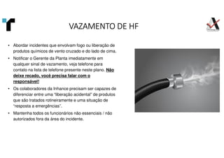 VAZAMENTO DE HF
VAZAMENTO DE HF
VAZAMENTO DE HF
VAZAMENTO DE HF
• Abordar incidentes que envolvam fogo ou liberação de
produtos químicos de vento cruzado e do lado de cima.
• Notificar o Gerente da Planta imediatamente em
qualquer sinal de vazamento, veja telefone para
contato na lista de telefone presente neste plano. Não
deixe recado, você precisa falar com o
responsável!
• Os colaboradores da Inhance precisam ser capazes de
diferenciar entre uma “liberação acidental” de produtos
que são tratados rotineiramente e uma situação de
“resposta a emergências”.
• Mantenha todos os funcionários não essenciais / não
autorizados fora da área do incidente.
 