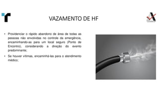 VAZAMENTO DE HF
VAZAMENTO DE HF
VAZAMENTO DE HF
VAZAMENTO DE HF
• Providenciar o rápido abandono de área de todas as
pessoas não envolvidas no controle da emergência,
encaminhando-as para um local seguro (Ponto de
Encontro), considerando a direção do evento
predominante;
• Se houver vítimas, encaminhá-las para o atendimento
médico;
 
