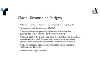 Flúor - Resumo de Perigos
• Pode afetar você quando inalado e pode ser absorvido pela pele
• É um produto químico altamente REATIVO.
• O contato pode causar graves irritações nos olhos e na pele e
queimaduras, causando danos permanentes nos olhos
• A inalação pode irritar o nariz, a garganta e os pulmões. Isso causa tosse
e / ou falta de ar. Exposições mais altas podem causar acúmulo de
líquido nos pulmões (edema pulmonar), uma emergência médica
• A exposição repetida pode causar hemorragias nasais, náuseas e
vômitos, perda de apetite
• Pode danificar o fígado e os rins
 