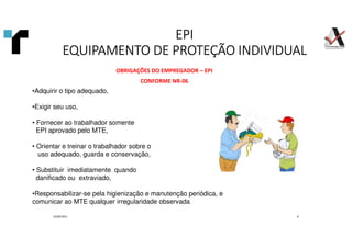 EPI
EPI
EPI
EPI
EQUIPAMENTO DE PROTEÇÃO INDIVIDUAL
EQUIPAMENTO DE PROTEÇÃO INDIVIDUAL
EQUIPAMENTO DE PROTEÇÃO INDIVIDUAL
EQUIPAMENTO DE PROTEÇÃO INDIVIDUAL
01/09/2021 8
OBRIGAÇÕES DO EMPREGADOR – EPI
CONFORME NR-06
•Adquirir o tipo adequado,
•Exigir seu uso,
• Fornecer ao trabalhador somente
EPI aprovado pelo MTE,
• Orientar e treinar o trabalhador sobre o
uso adequado, guarda e conservação,
• Substituir imediatamente quando
danificado ou extraviado,
•Responsabilizar-se pela higienização e manutenção periódica, e
comunicar ao MTE qualquer irregularidade observada
 