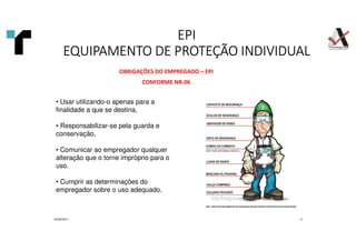 01/09/2021 9
OBRIGAÇÕES DO EMPREGADO – EPI
CONFORME NR-06
• Usar utilizando-o apenas para a
finalidade a que se destina,
• Responsabilizar-se pela guarda e
conservação,
• Comunicar ao empregador qualquer
alteração que o torne impróprio para o
uso.
• Cumprir as determinações do
empregador sobre o uso adequado.
EPI
EPI
EPI
EPI
EQUIPAMENTO DE PROTEÇÃO INDIVIDUAL
EQUIPAMENTO DE PROTEÇÃO INDIVIDUAL
EQUIPAMENTO DE PROTEÇÃO INDIVIDUAL
EQUIPAMENTO DE PROTEÇÃO INDIVIDUAL
 
