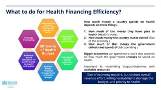 16
What to do for Health Financing Efficiency?
Efficiency
of Health
Budget
Assess country’s
economic
situation – How
much money
available for
health?
Cross Program
Efficiency
Measure –
Reprioritization
Sector Specific
Domestic
Revenue
Sources (tax,
SHI, etc.)
Improve
Public
Financial
Management
of Health
Budget
Evidence-
based
allocation for
performance
on equity
and quality
Strategic
Purchasing
Size of economy matters, but so does overall
revenue effort, willingness/ability to manage the
budget, and priority to health
How much money a country spends on health
depends on three things:
1. How much of the money they have goes to
health (Health’s share).
2. How much money the country makes overall (Size
of the economy ).
3. How much of that money the government
collects and spends (Public spending ).
Bigger economies can spend more, but it also depends
on how much the government chooses to spend on
health.
Important to maximizing outputs/outcomes with
available resources
 