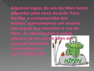 Algumas regras do uso do hífen foram alteradas pelo novo Acordo. Para facilitar a compreensão dos leitores, apresentamos um resumo das regras que orientam o uso do hífen. As observações a seguir referem-se ao uso do hífen em palavras formadas por prefixos ou por composição.
