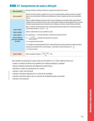 Atividades
Laboratoriais
A L 3.2 Comprimento de onda e difração
O que se pretende?
Investigar o fenómeno da difração e determinar o comprimento de onda da luz de um laser.
Como se procede?
Enviar luz de um laser (recordar os cuidados a ter com o laser) a uma fenda simples com abertura variável, a uma dupla
fenda e a uma rede de difração (300 linhas/mm a 600 linhas/mm); observar os padrões num alvo a uma certa distância
da fonte.
O que se mede?
O que se calcula?
O que se obtém?
Como se relaciona
com o que se aprendeu
nas aulas?
Observa-se:padrõesdedifraçãonoalvo(zonasclaraseescuras)àmedidaquesevaifechandoafenda;quandoafendaé
múltiplaaumentaonúmerodezonasclaraseescurasnoalvo;quandoseinterpõeumaredededifraçãoobservam-sepontos
iluminadosespaçadosigualmente,quesedistanciammaisàmedidaqueseaumentaonúmerodelinhaspormilímetro.
Mede-se: a distância da rede de difração ao alvo, ao ponto principal (máximo de ordem 0) (D) e a distância desse ponto
a outro (máximo de ordem 1, ou 2, ou 3,…) (y).
Calcula-se, relacionando com o que se aprendeu nas aulas.
Usar a expressão n l = d sinq para determinar o comprimento de onda da luz do laser:
• d =
1 * 10- 3
númerodelinhas
m (distância entre duas linhas consecutivas);
• l é o comprimento da luz incidente;
• q éoânguloentreadireçãoperpendicularàredeeadireçãodalinhaquepassapelopontoluminoso(máximo)deordemn
e pelo ponto de incidência do feixe na rede de difração - pode calcular-se através da relação tan q =
y
D
;
• n é a ordem do máximo.
O que se conclui? Avaliar a exatidão do resultado: Er =
0lexp - lref0
lref
* 100.
Nos trabalhos de laboratório, saber ainda (ver PowerPoint 17 e 18 do e-Manual Premium):
• avaliar a incerteza de leitura dos aparelhos de medida (analógicos e digitais)
• efetuar medições atendendo aos algarismos significativos
• identificar a ordem de grandeza de um número
• calcular o valor mais provável
• calcular a incerteza absoluta de um conjunto de medições
• calcular a incerteza relativa de um conjunto de medições (avaliar a precisão)
• calcular o erro absoluto
175
HFEN11GP
©
Porto
Editora
HFEN11GP_20153820_P101_176_3P_CImg.indd 175 4/4/16 5:04 PM
 