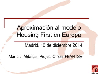 Aproximación al modelo
Housing First en Europa
Madrid, 10 de diciembre 2014
María J. Aldanas. Project Officer FEANTSA
 