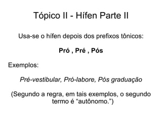 Tópico II - Hífen Parte II Usa-se o hífen depois dos prefixos tônicos: Pró , Pré , Pós Exemplos: Pré-vestibular, Pró-labore, Pós graduação (Segundo a regra, em tais exemplos, o segundo termo é “autônomo.”)  
