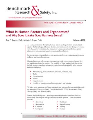 www.benchmarkrs.com | info@benchmarkrs.com


                                                  PRACTICAL SOLUTIONS FOR A COMPLEX WORLD




What is Human Factors and Ergonomics?
and Why Does it Make Good Business Sense?
Eric F. Shaver, Ph.D. & Curt C. Braun, Ph.D                                                    February 2009

                          As a unique scientific discipline, human factors and ergonomics systematically
                          applies the knowledge of human abilities and limitations to the design of systems
                          with the goal of optimizing the interaction between people and other system
                          elements to enhance safety, performance, and satisfaction.

                          In simpler terms, human factors and ergonomics focuses on designing the world
                          to better accommodate people.

                          Human factors are relevant anywhere people work with systems, whether they
                          are social or technical in nature. The breadth of these sociotechnical systems
                          include situations and circumstances where people interact with other system
                          elements including:

                                 Artifacts (e.g., tools, machines, products, software, etc.)
                                 Tasks
                                 Environments
                                 Teams
                                 Organizations
                                 Legal (e.g., regulations, enforcement, etc.) and political

                          To learn more about each of these elements, the interested reader should consult
                          the writings of Carayon (2006), Carayon and Smith (2000), Karwowski (2000),
                          Moray (2000), and Wilson (2000).

                          Within the last 100 years, a broad spectrum of industries have benefitted by
                          deliberately focusing on how people interact with systems. These industries
                          include:
                                      Aerospace                         Healthcare
                                      Automotive                        Manufacturing
                                      Chemical                          Mining
                                      Computer                          Nuclear



                      1              PO BOX 9088 | Moscow, ID 83843 | tel: 877.641.4468| fax: 208.882.2541
 