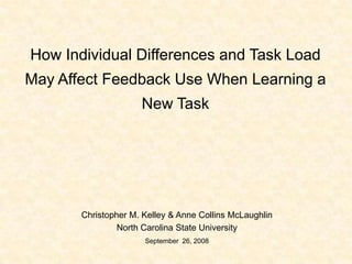 How Individual Differences and Task Load May Affect Feedback Use When Learning a New Task Christopher M. Kelley & Anne Collins McLaughlin North Carolina State University September  26, 2008 