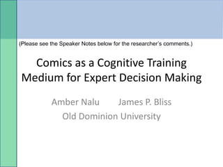 (Please see the Speaker Notes below for the researcher’s comments.)


  Comics as a Cognitive Training
Medium for Expert Decision Making
            Amber Nalu    James P. Bliss
              Old Dominion University
 