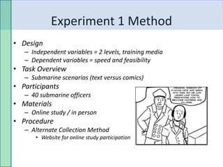 Experiment 1 Method
• Design
   – Independent variables = 2 levels, training media
   – Dependent variables = speed and feasibility
• Task Overview
   – Submarine scenarios (text versus comics)
• Participants
   – 40 submarine officers
• Materials
   – Online study / in person
• Procedure
   – Alternate Collection Method
       • Website for online study participation
 