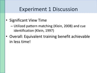 Experiment 1 Discussion
• Significant View Time
  – Utilized pattern matching (Klein, 2008) and cue
    identification (Klein, 1997)
• Overall: Equivalent training benefit achievable
  in less time!
 