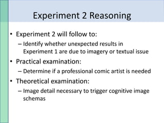 Experiment 2 Reasoning
• Experiment 2 will follow to:
  – Identify whether unexpected results in
    Experiment 1 are due to imagery or textual issue
• Practical examination:
  – Determine if a professional comic artist is needed
• Theoretical examination:
  – Image detail necessary to trigger cognitive image
    schemas
 