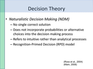 Decision Theory
• Naturalistic Decision Making (NDM)
  – No single correct solution
  – Does not incorporate probabilities or alternative
    choices into the decision making process
  – Refers to intuitive rather than analytical processes
  – Recognition-Primed Decision (RPD) model



                                       (Ross et al., 2004)
                                       (Klein, 2008)
 