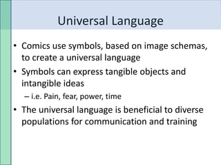 Universal Language
• Comics use symbols, based on image schemas,
  to create a universal language
• Symbols can express tangible objects and
  intangible ideas
  – i.e. Pain, fear, power, time
• The universal language is beneficial to diverse
  populations for communication and training
 