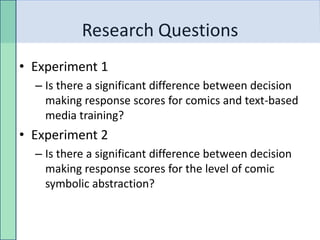Research Questions
• Experiment 1
  – Is there a significant difference between decision
    making response scores for comics and text-based
    media training?
• Experiment 2
  – Is there a significant difference between decision
    making response scores for the level of comic
    symbolic abstraction?
 
