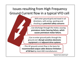 Issues resulting from High Frequency            
Ground Current flow in a typical VFD cell
                       …Will enter ground grid and travel in all 
                       …Will enter ground grid and travel in all
                       directions, with arcing, sparking and 
                       shocking as potential safety concerns

                   …Can discharge through the motor, causing   
                        d h        h    h h
                    premature motor bearing failure, which 
                       causes premature motor failure. 

                …Can re‐enter ground paths through the 
                ground and  disrupt sensitive electronic 
                equipment and adjacent drive systems
                equipment and adjacent drive systems
           …This HF ground current flow is the basis for 
         recommended output cable distance limitation 
             of 50 feet by most ASD manufacturers
               f 50 f   b       ASD        f
                                                www.zero-ground.com 866-ZERO-GND
                                                 ©2008-2011 ZERO GROUND page 4
 