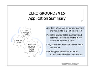 ZERO GROUND HFES
                ZERO GROUND 
                ZERO GROUND HFES
                Application Summary

                            A system of passive wiring components 
            Low                engineered to a specific drive cell
                               engineered to a specific drive cell
          Voltage 
          (1000V)           Patented flexible cable assembly and 
                               patented installation method, for 
500 HP 
500 HP                         retrofit or new drive cells
                               retrofit or new drive cells
or less
               INPUT and    Fully compliant with NEC 250 and CSA 
                OUTPUT          Section 10
                      g
                 wiring 
                 system     Not designed to resolve all issues 
                               associated with drives and motors


                                           www.zero-ground.com 866-ZERO-GND
                                            ©2008-2011 ZERO GROUND page 7
 