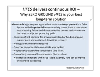 HFES delivers continuous ROI –
        Why ZERO GROUND HFES is your best 
        Why ZERO GROUND HFES is your best
               long‐term solution
Measurable hi h f
M         bl high frequency ground currents are always present in a Drive 
                                   d       t       l            ti D i
     System, with the potential to create safety issues, induce premature 
     motor bearing failure and disrupt sensitive devices and systems on 
     the same or adjacent grounding grids.
     the same or adjacent grounding grids
‐‐‐Enables upfront planning for prevention instead of funding ongoing 
     maintenance and unplanned downtime recovery
‐‐‐No regular maintenance required 
   No regular maintenance required
‐‐‐No active components to complicate your system
‐‐‐No frequency dependent components (like filters)
‐‐‐No routinely replaceable components (like brushes)
‐‐‐No distance limitations with HFES (cable assembly runs can be moved 
     or extended as needed)

                                                     www.zero-ground.com 866-ZERO-GND
                                                     ©2008-2011 ZERO GROUND page 8
 