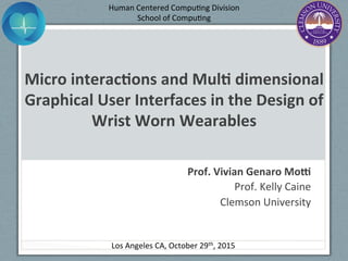 Micro	
  interac+ons	
  and	
  Mul+	
  dimensional	
  
Graphical	
  User	
  Interfaces	
  in	
  the	
  Design	
  of	
  
Wrist	
  Worn	
  Wearables	
  
Prof.	
  Vivian	
  Genaro	
  Mo?	
  
Prof.	
  Kelly	
  Caine	
  
Clemson	
  University	
  
Los	
  Angeles	
  CA,	
  October	
  29th,	
  2015	
  
Human	
  Centered	
  CompuEng	
  Division	
  	
  
School	
  of	
  CompuEng	
  
	
  
 