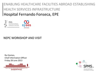 ENABLING HEALTHCARE FACILITIES ABROAD ESTABLISHING
HEALTH SERVICES INFRASTRUCTURE
Hospital Fernando Fonseca, EPE
Rui Gomes,
Chief Information Officer
Friday 28 June 2013
NEPC WORKSHOP AND VISIT
 
