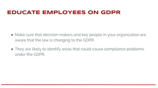 EdUCATE EMPLOYEES oN GDPR
● Make sure that decision makers and key people in your organisation are
aware that the law is changing to the GDPR.
● They are likely to identify areas that could cause compliance problems
under the GDPR.
 