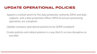 UPDATE OPERATIONAL pOLICIES
Appoint a contact point for the data protection authority (DPA) and data
subjects, and a data protection officer (DPO) to ensure processing
operations are compliant.
Update company operational policies to be GDPR compliant
Create policies and rollout policies is a way that it’s as less disruptive as
possible
 