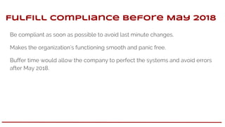 Fulfill compliance before May 2018
Be compliant as soon as possible to avoid last minute changes.
Makes the organization’s functioning smooth and panic free.
Buffer time would allow the company to perfect the systems and avoid errors
after May 2018.
 