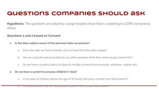 Hypothesis: The questions are asked by a large hospital chain that is validating its GDPR compliance
status.
Questions 1 and 2 based on Consent
1. Is the data subject aware of the personal data we possess?
a. Does the data we hold currently, post consent from the data subject?
b. Are we using the personal data for any other purpose other than what we got consent for?
c. Do we have a system/policy in place to handle consent (communicate, withdraw, update etc)
2. Do we have a system to process children's’ data?
a. Is the data of children below the age of 16 being held post consent from their parents?
b. Is the data used only for the purpose stated in the consent document?
Questions companies should ask
 