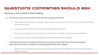 Questions 3 and 4 based on Data handling
3. Do we have a process to monitor where the data is being transferred?
a. Is the data transferred to any 3rd party companies like insurance or banks? If so is only the relevant data
transferred to them.
b. Is the 3rd party company that we are dealing with GDPR compliant?
c. Do we have a system in place to check and validate the compliance of the 3rd party companies
d. Is the data sent to any 3rd party applications being monitored and validated?
4. If the data that we have is being processed for any other reason other than stated in the consent
document, do we have a system to communicate that to the data subject?
a. Validate if the information is held for any reasons mentioned in the GDPR document which exempts the
need for consent
Questions companies should ask
 